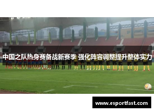 中国之队热身赛备战新赛季 强化阵容调整提升整体实力 中国之队热身赛备战新赛季 强化阵容调整提升整体实力