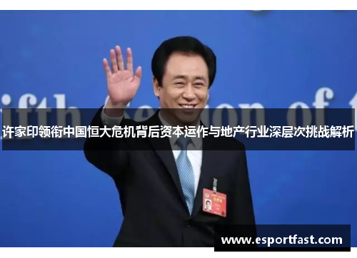 许家印领衔中国恒大危机背后资本运作与地产行业深层次挑战解析 许家印领衔中国恒大危机背后资本运作与地产行业深层次挑战解析